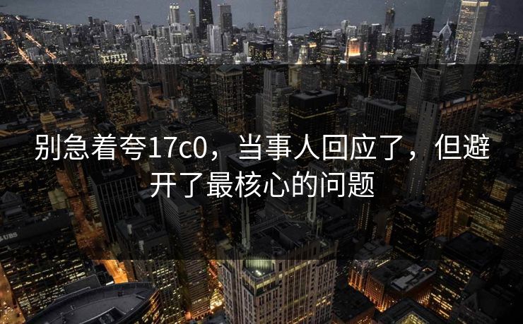 别急着夸17c0,当事人回应了,但避开了最核心的问题