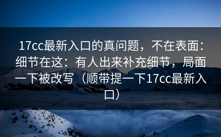 17cc最新入口的真问题，不在表面：细节在这：有人出来补充细节，局面一下被改写（顺带提一下17cc最新入口）