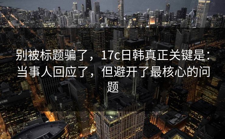 别被标题骗了，17c日韩真正关键是：当事人回应了，但避开了最核心的问题