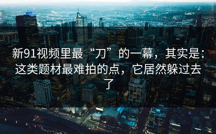 新91视频里最“刀”的一幕，其实是：这类题材最难拍的点，它居然躲过去了
