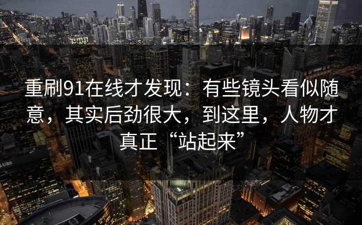 重刷91在线才发现：有些镜头看似随意，其实后劲很大，到这里，人物才真正“站起来”
