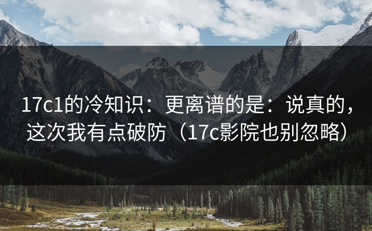17c1的冷知识：更离谱的是：说真的，这次我有点破防（17c影院也别忽略）