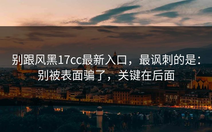 别跟风黑17cc最新入口，最讽刺的是：别被表面骗了，关键在后面