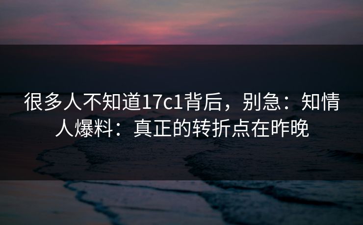 很多人不知道17c1背后，别急：知情人爆料：真正的转折点在昨晚