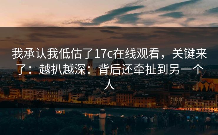 我承认我低估了17c在线观看，关键来了：越扒越深：背后还牵扯到另一个人