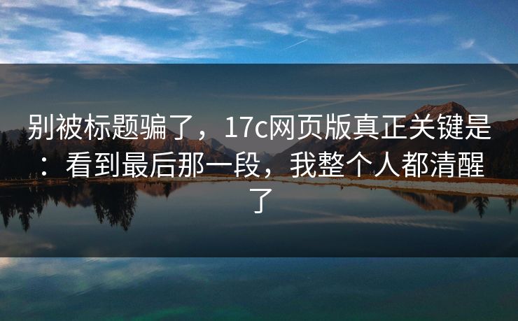 别被标题骗了，17c网页版真正关键是：看到最后那一段，我整个人都清醒了