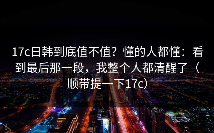17c日韩到底值不值？懂的人都懂：看到最后那一段，我整个人都清醒了（顺带提一下17c）