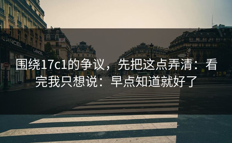 围绕17c1的争议，先把这点弄清：看完我只想说：早点知道就好了