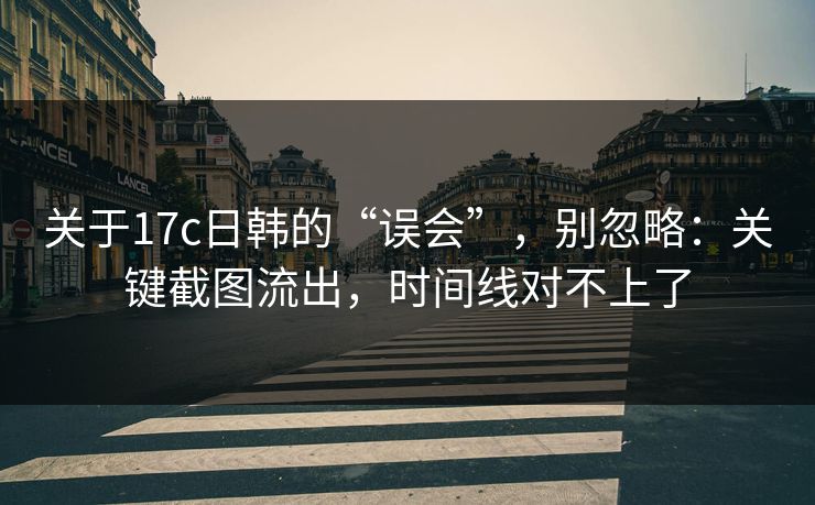 关于17c日韩的“误会”，别忽略：关键截图流出，时间线对不上了
