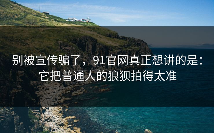 别被宣传骗了，91官网真正想讲的是：它把普通人的狼狈拍得太准