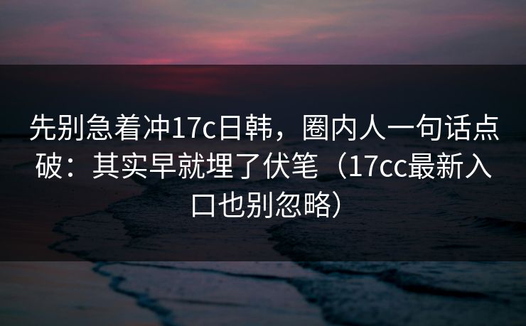 先别急着冲17c日韩，圈内人一句话点破：其实早就埋了伏笔（17cc最新入口也别忽略）