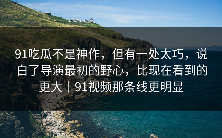 91吃瓜不是神作，但有一处太巧，说白了导演最初的野心，比现在看到的更大｜91视频那条线更明显
