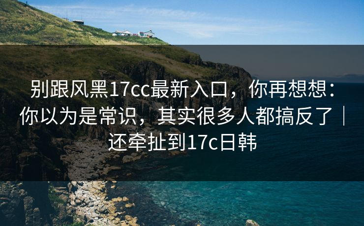 别跟风黑17cc最新入口，你再想想：你以为是常识，其实很多人都搞反了｜还牵扯到17c日韩