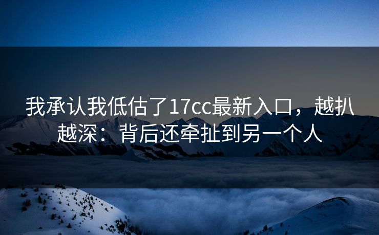 我承认我低估了17cc最新入口，越扒越深：背后还牵扯到另一个人