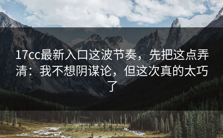 17cc最新入口这波节奏，先把这点弄清：我不想阴谋论，但这次真的太巧了