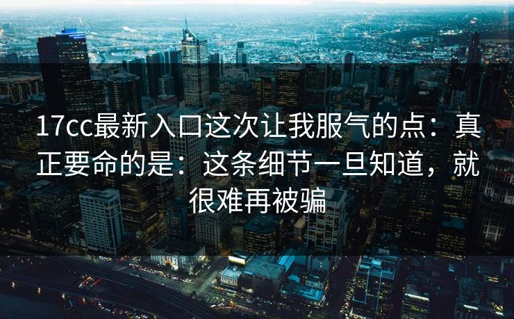 17cc最新入口这次让我服气的点：真正要命的是：这条细节一旦知道，就很难再被骗