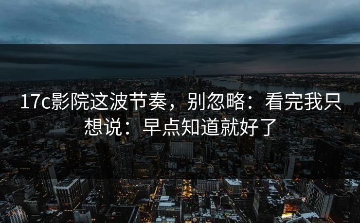 17c影院这波节奏，别忽略：看完我只想说：早点知道就好了