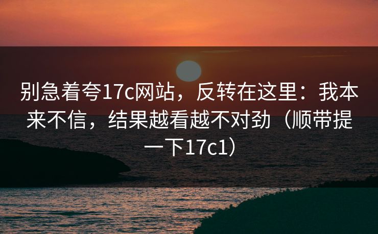 别急着夸17c网站,反转在这里:我本来不信,结果越看越不对劲(顺带提一下17c1)