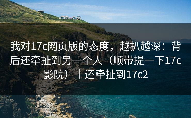 我对17c网页版的态度,越扒越深:背后还牵扯到另一个人(顺带提一下17c影院)|还牵扯到17c2