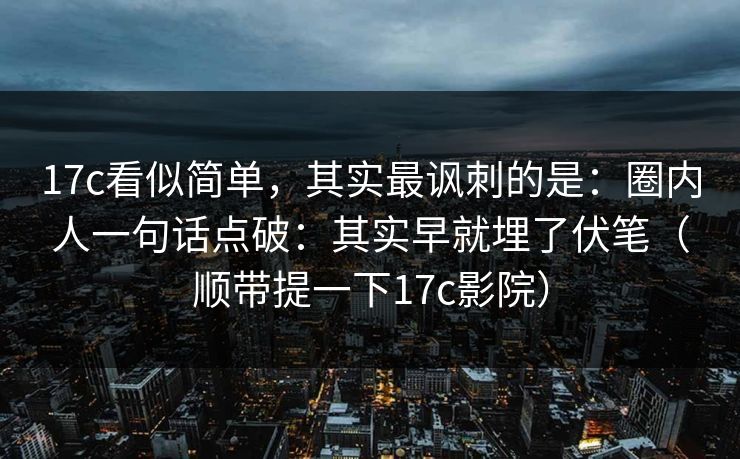 17c看似简单，其实最讽刺的是：圈内人一句话点破：其实早就埋了伏笔（顺带提一下17c影院）