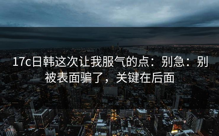 17c日韩这次让我服气的点：别急：别被表面骗了，关键在后面