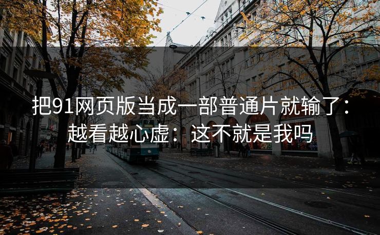 把91网页版当成一部普通片就输了：越看越心虚：这不就是我吗