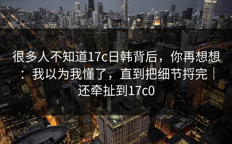 很多人不知道17c日韩背后，你再想想：我以为我懂了，直到把细节捋完｜还牵扯到17c0