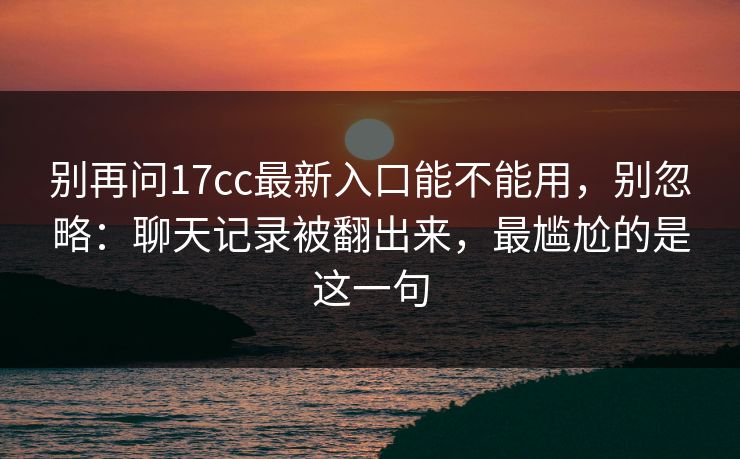 别再问17cc最新入口能不能用,别忽略:聊天记录被翻出来,最尴尬的是这一句