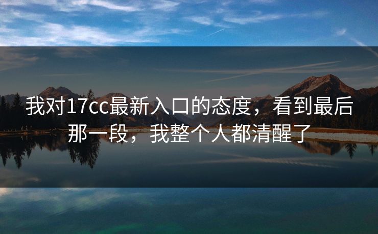 我对17cc最新入口的态度,看到最后那一段,我整个人都清醒了