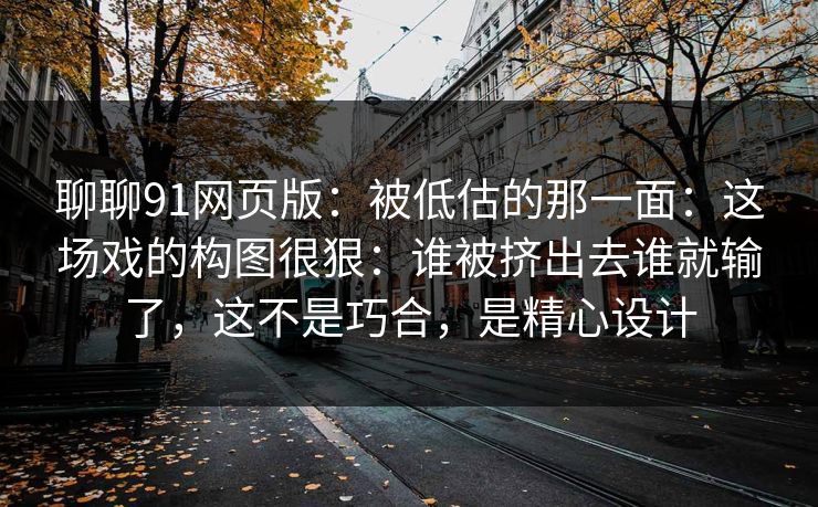 聊聊91网页版：被低估的那一面：这场戏的构图很狠：谁被挤出去谁就输了，这不是巧合，是精心设计