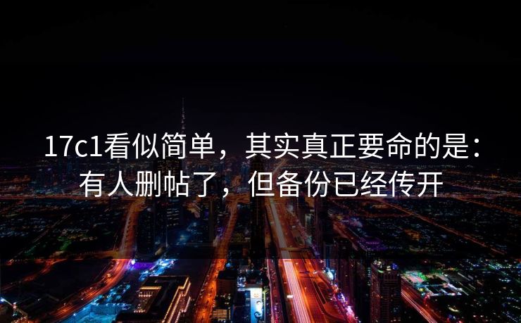 17c1看似简单，其实真正要命的是：有人删帖了，但备份已经传开