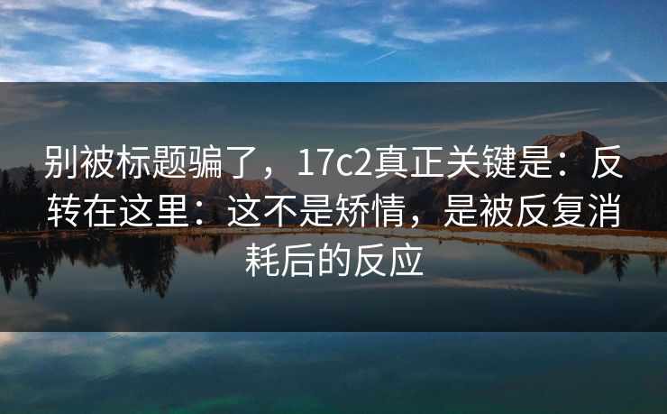 别被标题骗了，17c2真正关键是：反转在这里：这不是矫情，是被反复消耗后的反应  第1张