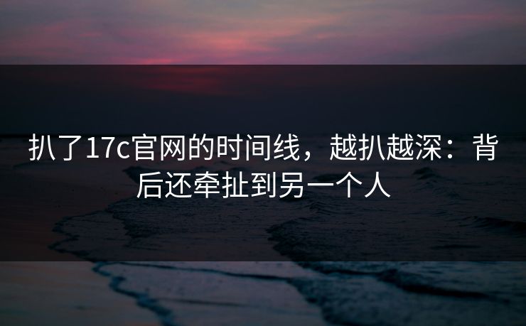 扒了17c官网的时间线,越扒越深:背后还牵扯到另一个人