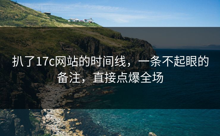 扒了17c网站的时间线,一条不起眼的备注,直接点爆全场