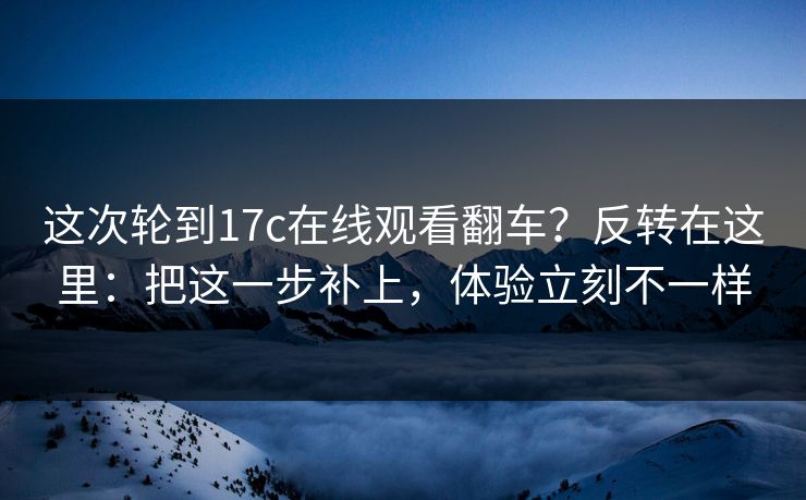 这次轮到17c在线观看翻车?反转在这里:把这一步补上,体验立刻不一样