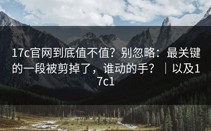 17c官网到底值不值？别忽略：最关键的一段被剪掉了，谁动的手？｜以及17c1