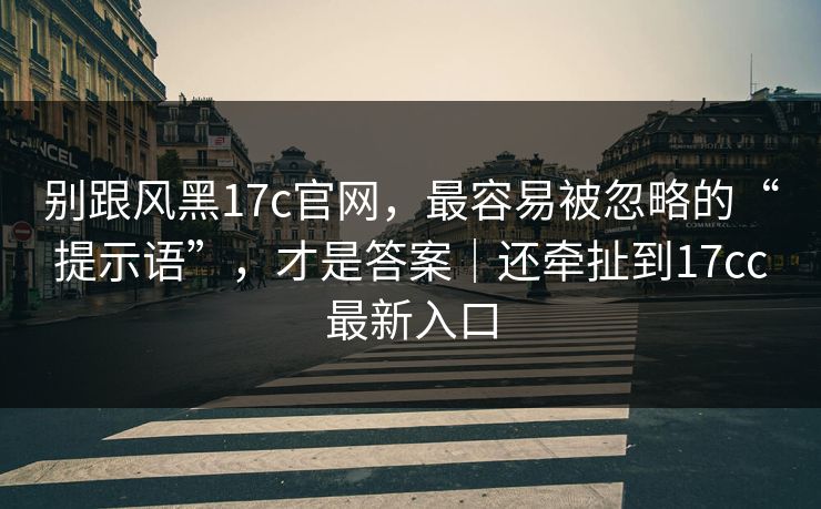 别跟风黑17c官网，最容易被忽略的“提示语”，才是答案｜还牵扯到17cc最新入口
