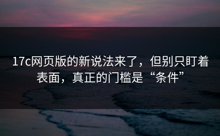17c网页版的新说法来了，但别只盯着表面，真正的门槛是“条件”