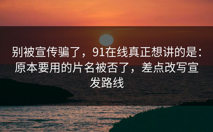 别被宣传骗了，91在线真正想讲的是：原本要用的片名被否了，差点改写宣发路线