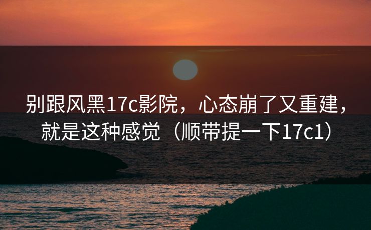 别跟风黑17c影院，心态崩了又重建，就是这种感觉（顺带提一下17c1）