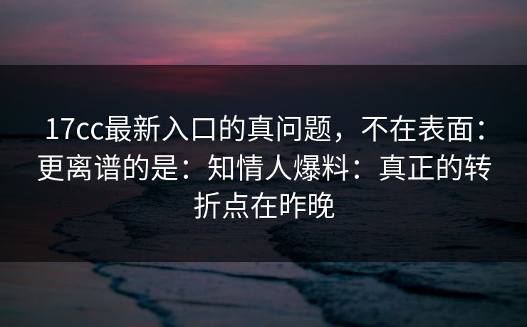17cc最新入口的真问题，不在表面：更离谱的是：知情人爆料：真正的转折点在昨晚