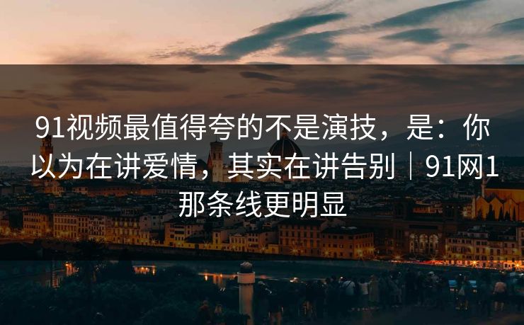 91视频最值得夸的不是演技，是：你以为在讲爱情，其实在讲告别｜91网1那条线更明显