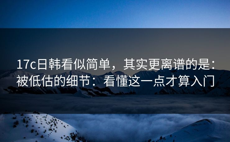 17c日韩看似简单，其实更离谱的是：被低估的细节：看懂这一点才算入门