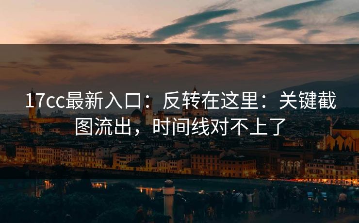 17cc最新入口：反转在这里：关键截图流出，时间线对不上了