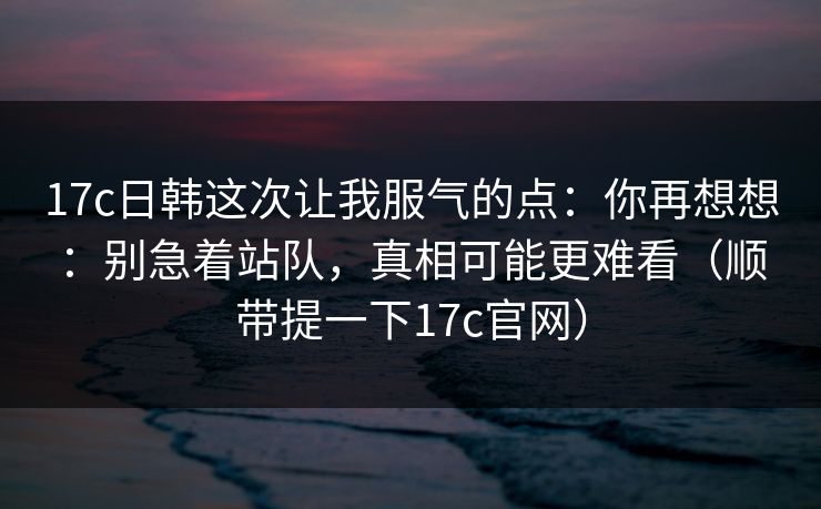 17c日韩这次让我服气的点：你再想想：别急着站队，真相可能更难看（顺带提一下17c官网）