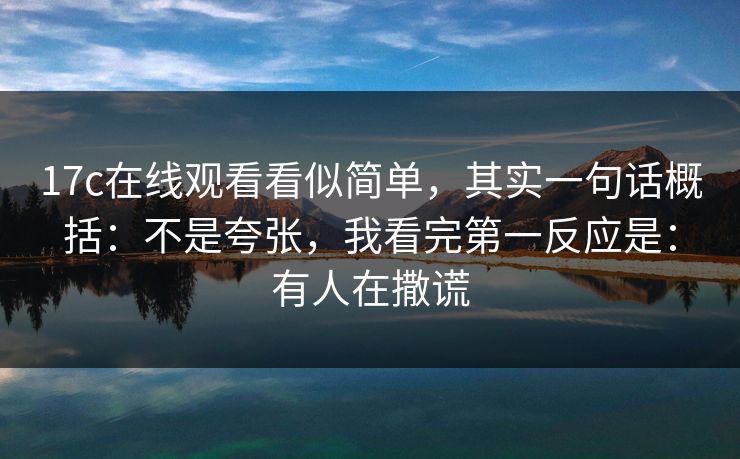 17c在线观看看似简单，其实一句话概括：不是夸张，我看完第一反应是：有人在撒谎