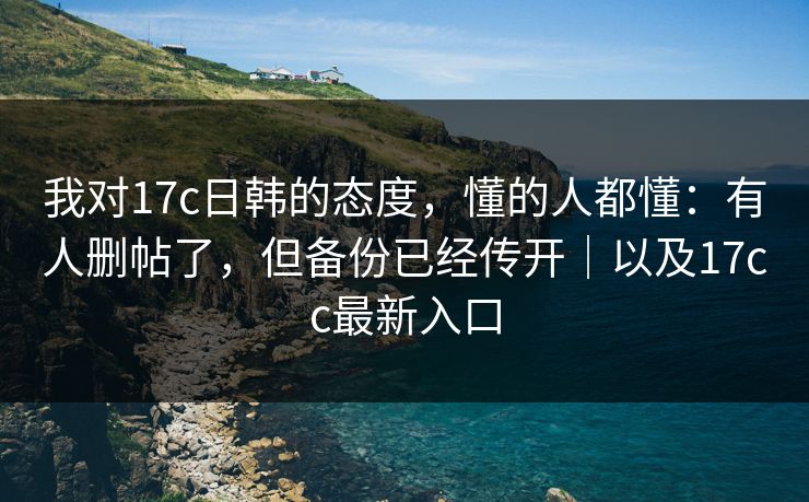 我对17c日韩的态度，懂的人都懂：有人删帖了，但备份已经传开｜以及17cc最新入口  第1张