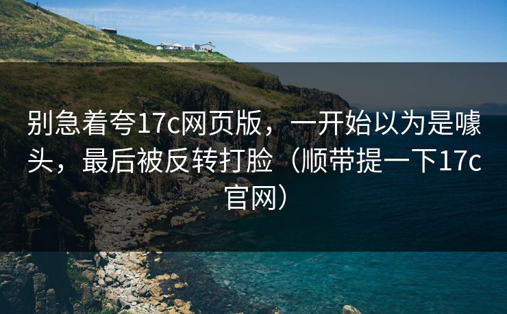 别急着夸17c网页版，一开始以为是噱头，最后被反转打脸（顺带提一下17c官网）