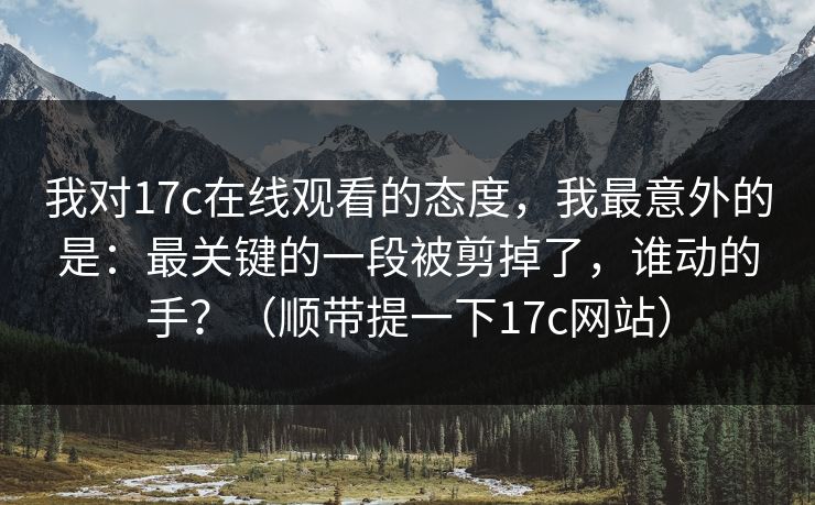我对17c在线观看的态度，我最意外的是：最关键的一段被剪掉了，谁动的手？（顺带提一下17c网站）
