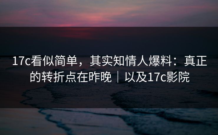 17c看似简单，其实知情人爆料：真正的转折点在昨晚｜以及17c影院